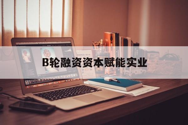 中山市B轮融资资本赋能实业(b轮融资公司值得工作吗)